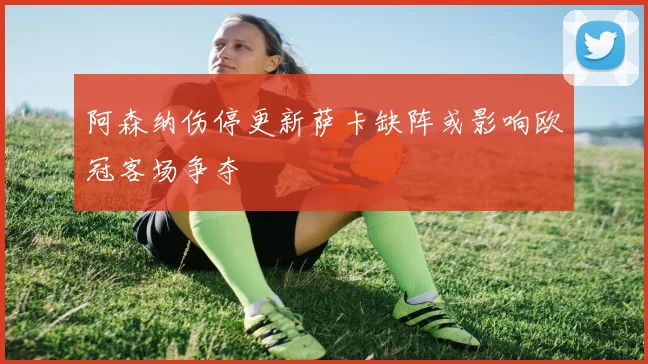 阿森纳伤停更新萨卡缺阵或影响欧冠客场争夺