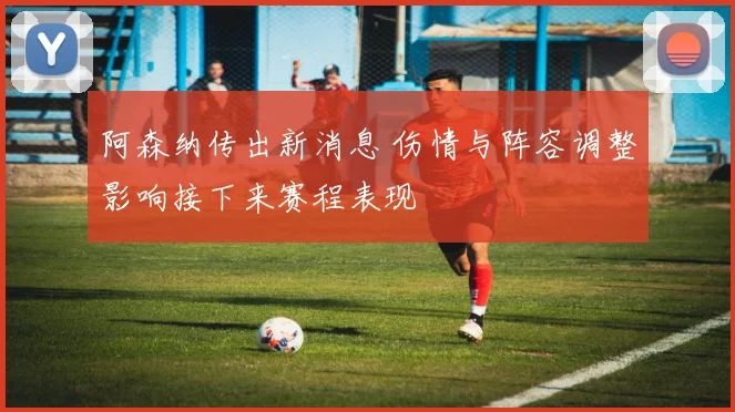 阿森纳传出新消息 伤情与阵容调整影响接下来赛程表现