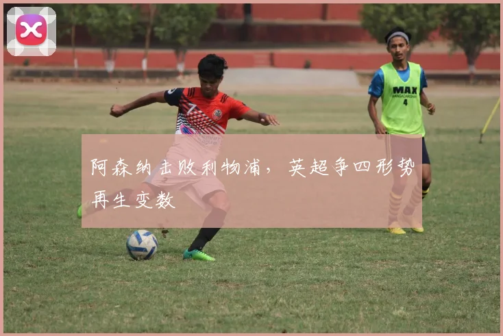 阿森纳击败利物浦，英超争四形势再生变数