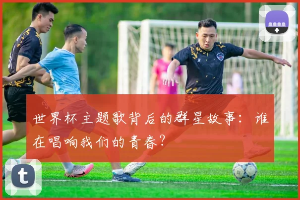 世界杯主题歌背后的群星故事：谁在唱响我们的青春？