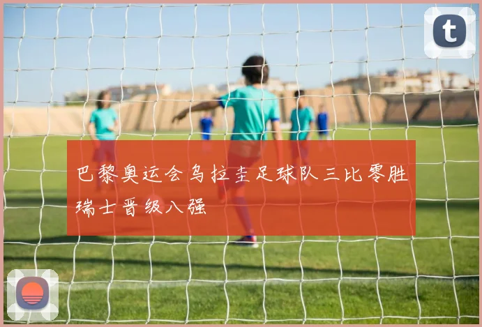 巴黎奥运会乌拉圭足球队三比零胜瑞士晋级八强