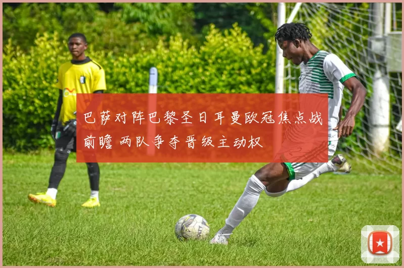 巴萨对阵巴黎圣日耳曼欧冠焦点战前瞻 两队争夺晋级主动权