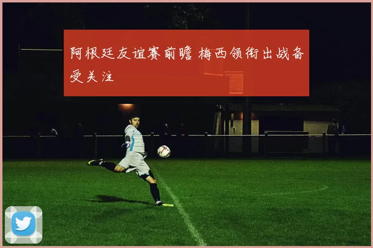 阿根廷友谊赛前瞻 梅西领衔出战备受关注