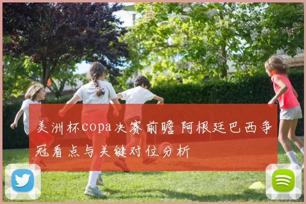 美洲杯copa决赛前瞻 阿根廷巴西争冠看点与关键对位分析
