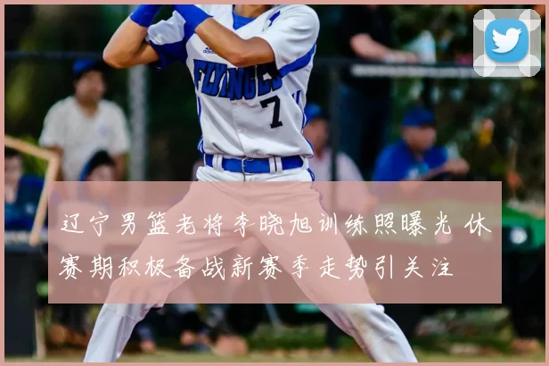 辽宁男篮老将李晓旭训练照曝光 休赛期积极备战新赛季走势引关注