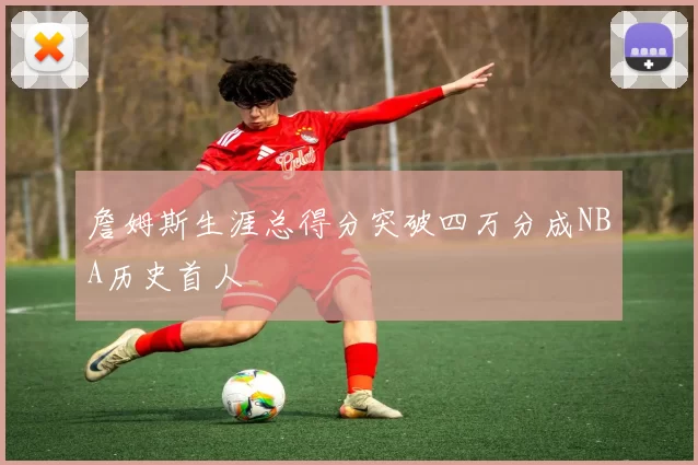 詹姆斯生涯总得分突破四万分成NBA历史首人