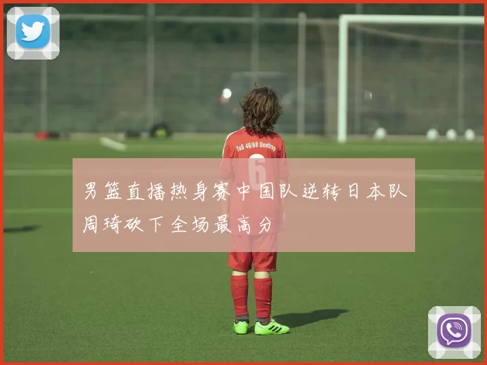 男篮直播热身赛中国队逆转日本队周琦砍下全场最高分