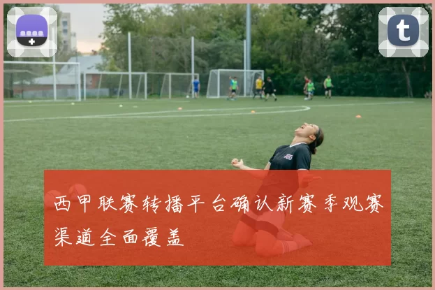 西甲联赛转播平台确认新赛季观赛渠道全面覆盖