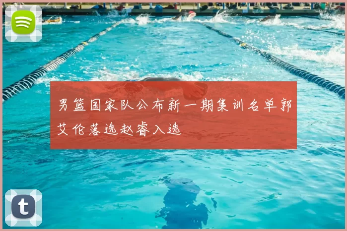 男篮国家队公布新一期集训名单郭艾伦落选赵睿入选