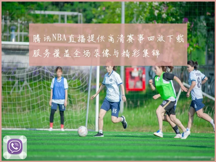 腾讯NBA直播提供高清赛事回放下载服务覆盖全场录像与精彩集锦