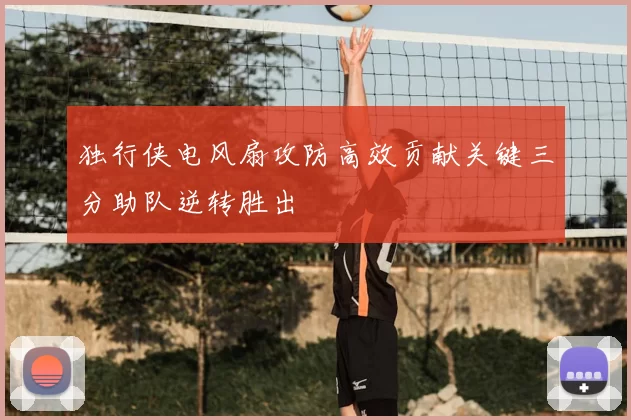 独行侠电风扇攻防高效贡献关键三分助队逆转胜出