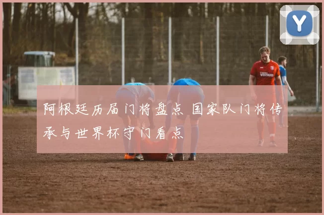 阿根廷历届门将盘点 国家队门将传承与世界杯守门看点