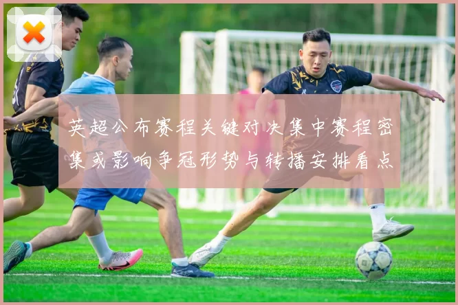 英超公布赛程关键对决集中赛程密集或影响争冠形势与转播安排看点