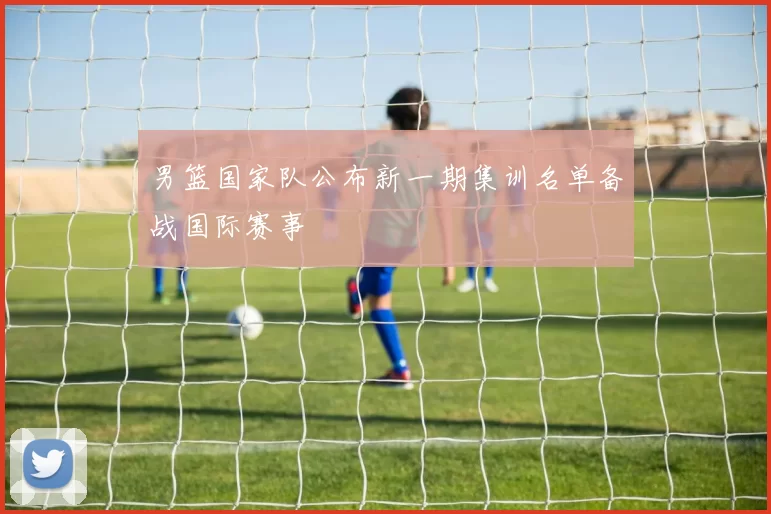 男篮国家队公布新一期集训名单备战国际赛事