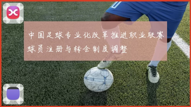 中国足球专业化改革推进职业联赛球员注册与转会制度调整