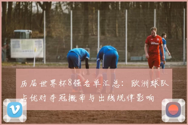 历届世界杯8强名单汇总：欧洲球队占优对夺冠概率与出线规律影响