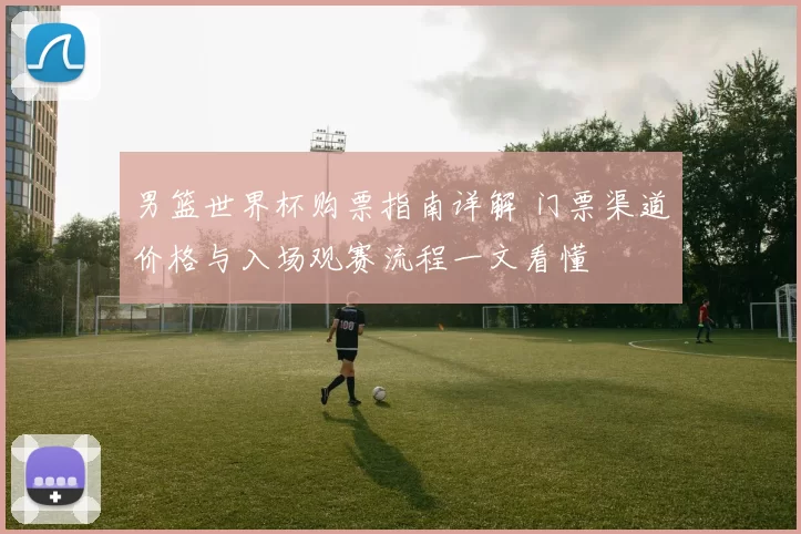 男篮世界杯购票指南详解 门票渠道价格与入场观赛流程一文看懂