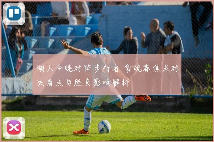 湖人今晚对阵步行者 常规赛焦点对决看点与胜负影响解析