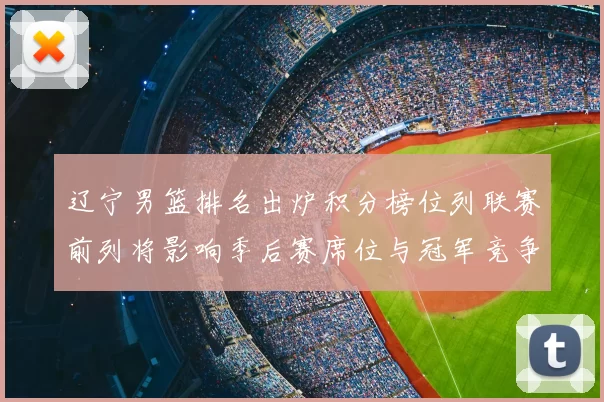 辽宁男篮排名出炉积分榜位列联赛前列将影响季后赛席位与冠军竞争