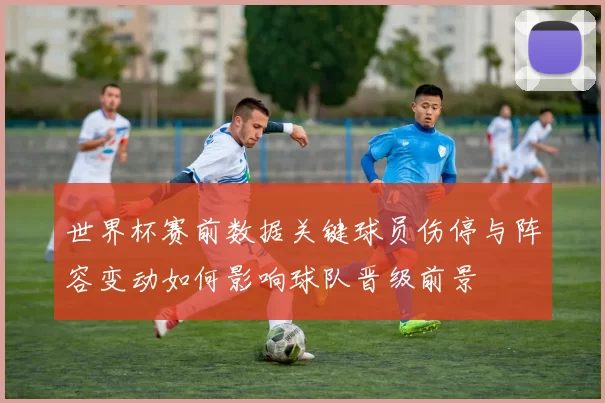 世界杯赛前数据关键球员伤停与阵容变动如何影响球队晋级前景