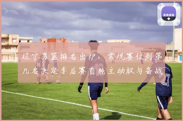 辽宁男篮排名出炉，常规赛位列第几名决定季后赛首轮主动权与备战看点