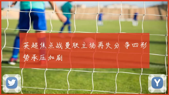 英超焦点战曼联主场再失分 争四形势承压加剧