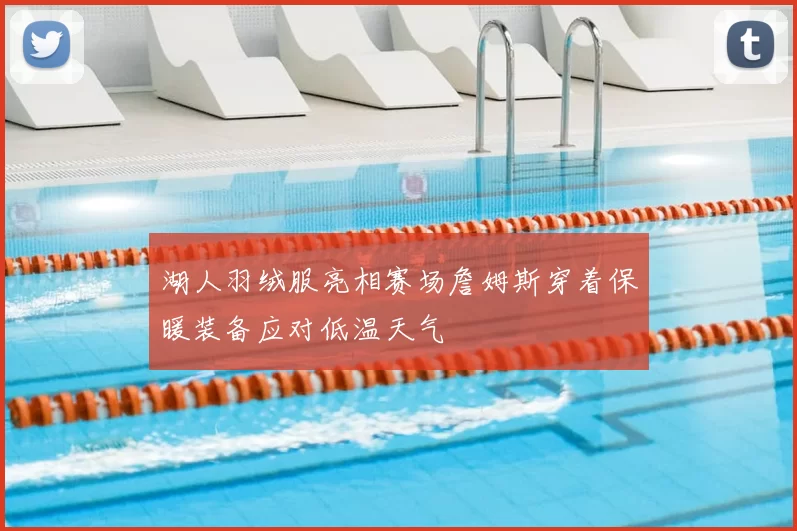 湖人羽绒服亮相赛场詹姆斯穿着保暖装备应对低温天气