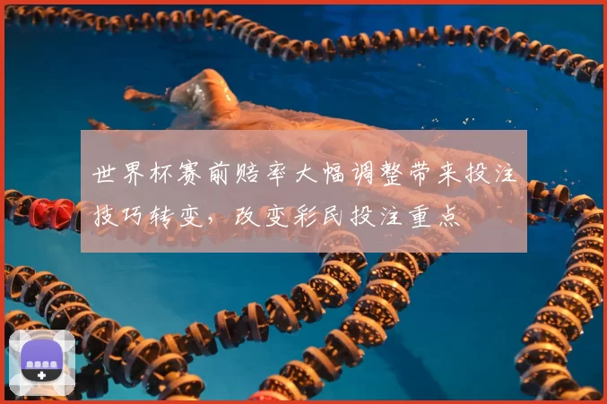 世界杯赛前赔率大幅调整带来投注技巧转变，改变彩民投注重点