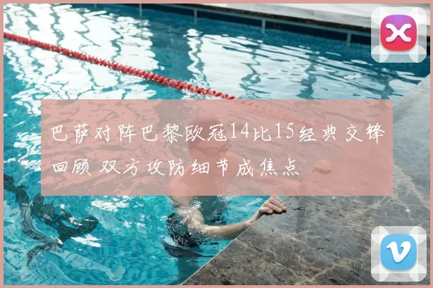 巴萨对阵巴黎欧冠14比15经典交锋回顾 双方攻防细节成焦点