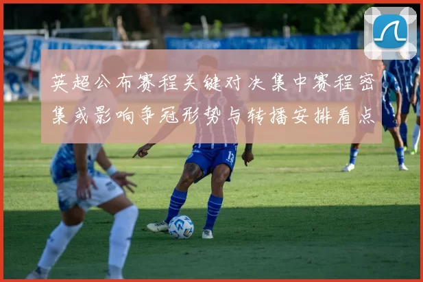 英超公布赛程关键对决集中赛程密集或影响争冠形势与转播安排看点