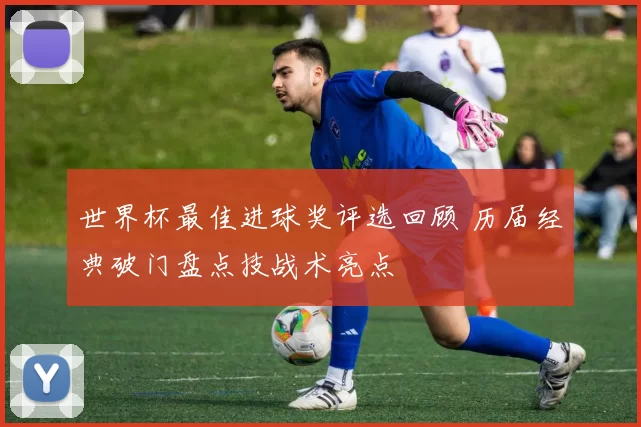 世界杯最佳进球奖评选回顾 历届经典破门盘点技战术亮点