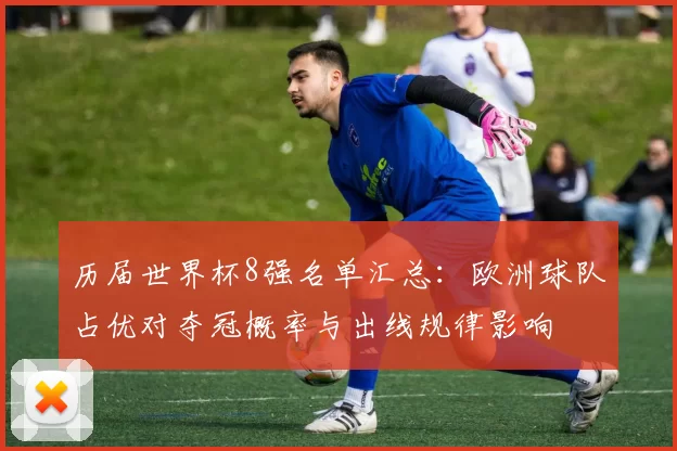 历届世界杯8强名单汇总：欧洲球队占优对夺冠概率与出线规律影响