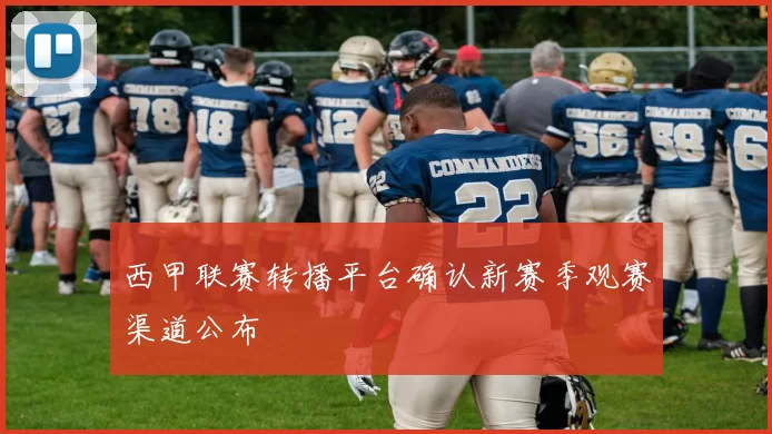 西甲联赛转播平台确认新赛季观赛渠道公布