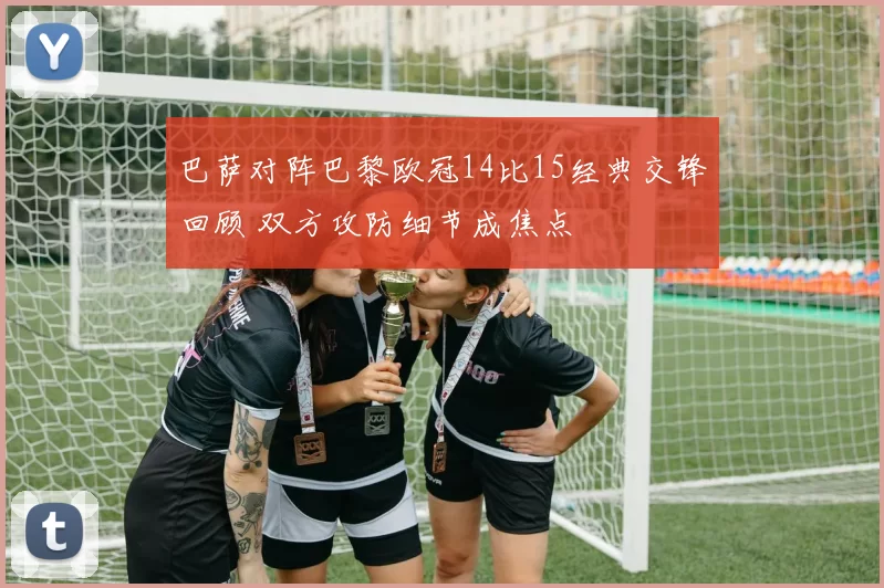 巴萨对阵巴黎欧冠14比15经典交锋回顾 双方攻防细节成焦点