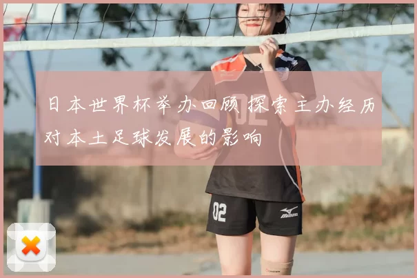 日本世界杯举办回顾 探索主办经历对本土足球发展的影响