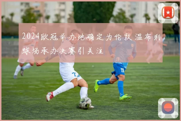 2024欧冠举办地确定为伦敦 温布利球场承办决赛引关注