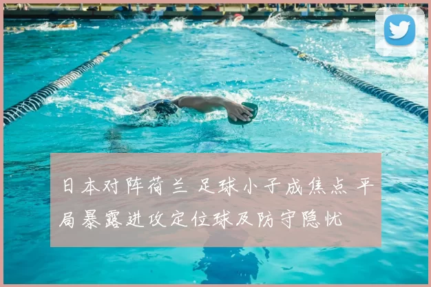 日本对阵荷兰 足球小子成焦点 平局暴露进攻定位球及防守隐忧