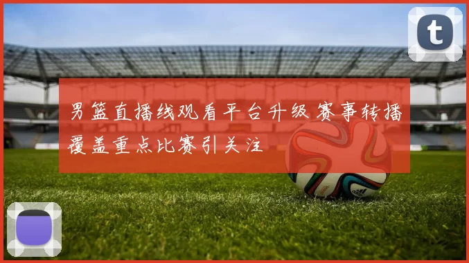 男篮直播线观看平台升级 赛事转播覆盖重点比赛引关注